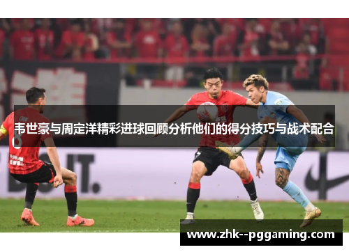 韦世豪与周定洋精彩进球回顾分析他们的得分技巧与战术配合
