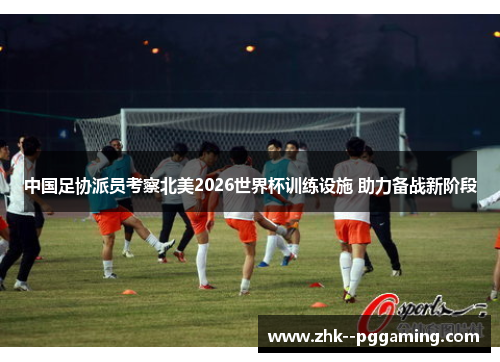 中国足协派员考察北美2026世界杯训练设施 助力备战新阶段